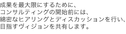 最大の成果を実現するためにコンサルティングの開始前から綿密なディスカッションを行ないます。